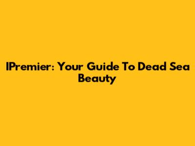 IPremier: Your Guide To Dead Sea Beauty