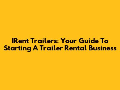 IRent Trailers: Your Guide To Starting A Trailer Rental Business