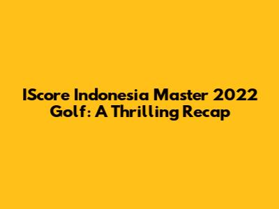IScore Indonesia Master 2022 Golf: A Thrilling Recap