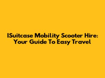 ISuitcase Mobility Scooter Hire: Your Guide To Easy Travel