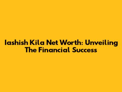 Iashish Kila Net Worth: Unveiling The Financial Success