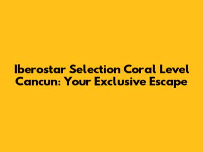 Iberostar Selection Coral Level Cancun: Your Exclusive Escape