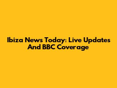 Ibiza News Today: Live Updates And BBC Coverage