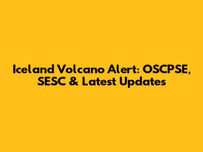 Iceland Volcano Alert: OSCPSE, SESC & Latest Updates