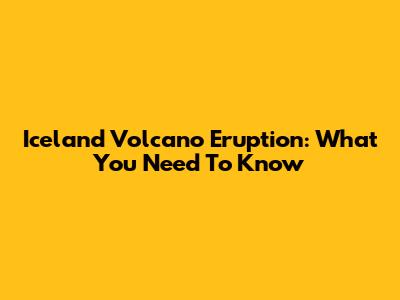 Iceland Volcano Eruption: What You Need To Know