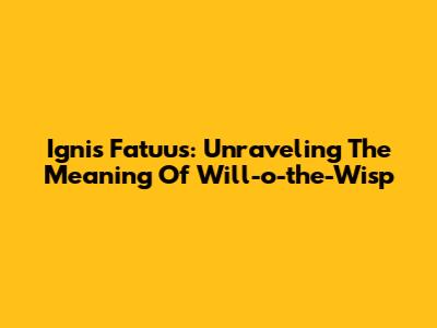 Ignis Fatuus: Unraveling The Meaning Of Will-o'-the-Wisp