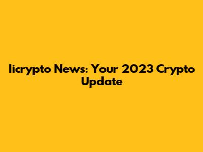 Iicrypto News: Your 2023 Crypto Update