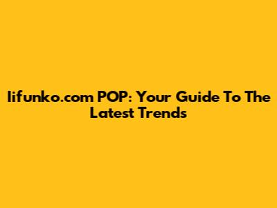 Iifunko.com POP: Your Guide To The Latest Trends