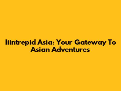 Iiintrepid Asia: Your Gateway To Asian Adventures