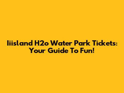 Iiisland H2o Water Park Tickets: Your Guide To Fun!