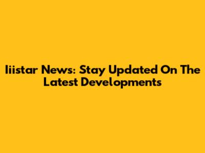 Iiistar News: Stay Updated On The Latest Developments