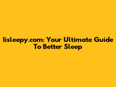 Iisleepy.com: Your Ultimate Guide To Better Sleep