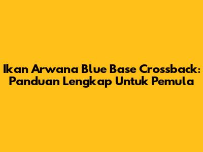 Ikan Arwana Blue Base Crossback: Panduan Lengkap Untuk Pemula