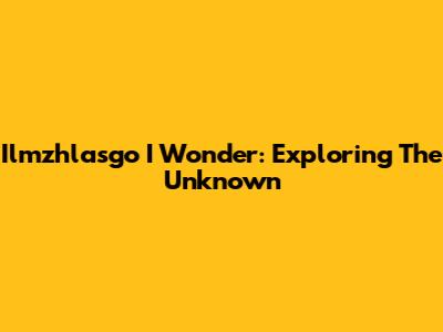 Ilmzhlasgo I Wonder: Exploring The Unknown
