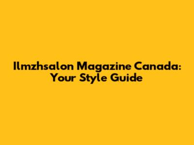 Ilmzhsalon Magazine Canada: Your Style Guide