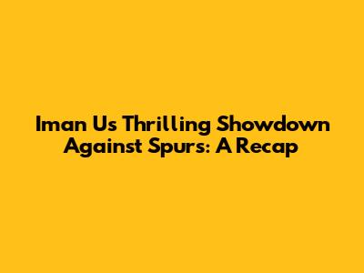 Iman U's Thrilling Showdown Against Spurs: A Recap