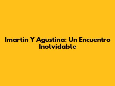 Imartin Y Agustina: Un Encuentro Inolvidable
