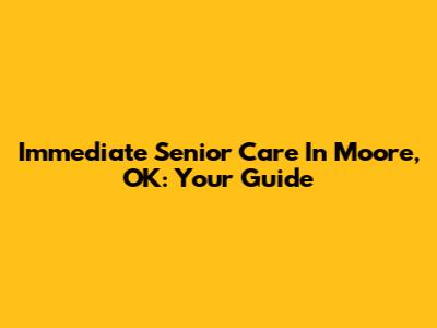 Immediate Senior Care In Moore, OK: Your Guide