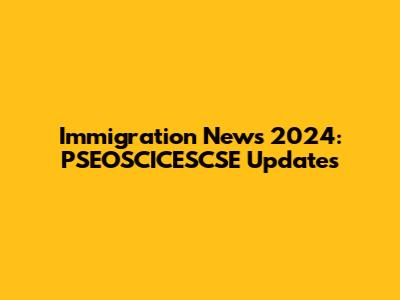 Immigration News 2024: PSEOSCICESCSE Updates