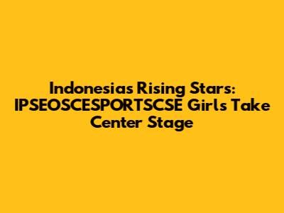 Indonesia's Rising Stars: IPSEOSCESPORTSCSE Girls Take Center Stage