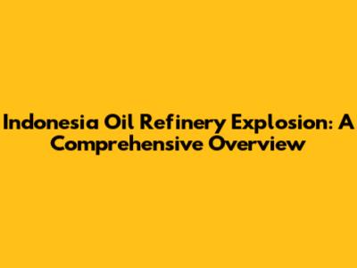 Indonesia Oil Refinery Explosion: A Comprehensive Overview