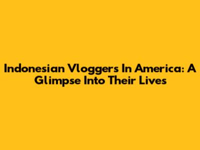 Indonesian Vloggers In America: A Glimpse Into Their Lives