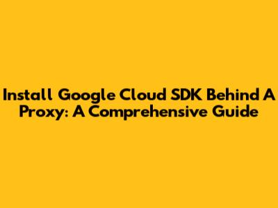 Install Google Cloud SDK Behind A Proxy: A Comprehensive Guide
