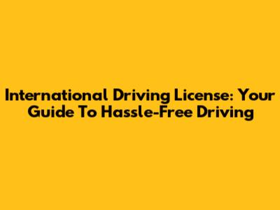 International Driving License: Your Guide To Hassle-Free Driving
