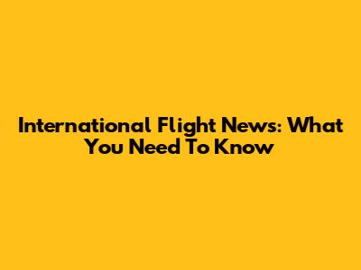 International Flight News: What You Need To Know