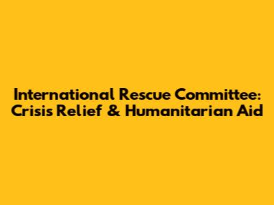 International Rescue Committee: Crisis Relief & Humanitarian Aid