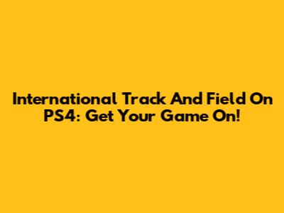 International Track And Field On PS4: Get Your Game On!