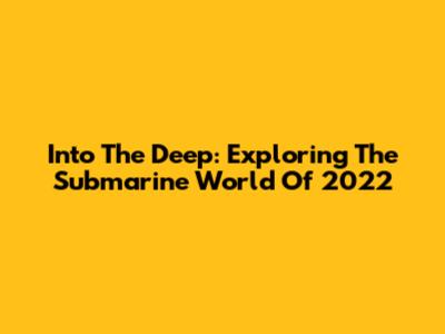 Into The Deep: Exploring The Submarine World Of 2022