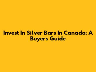 Invest In Silver Bars In Canada: A Buyer's Guide