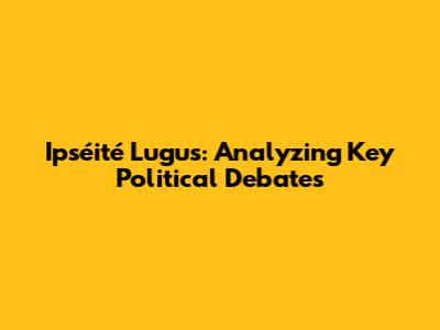 Ipséité Lugus: Analyzing Key Political Debates