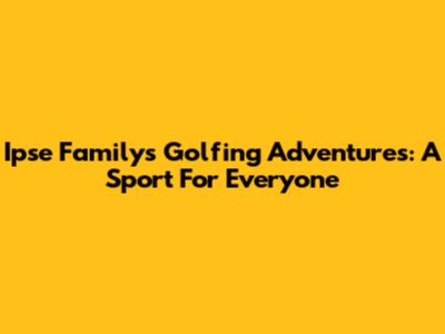 Ipse Family's Golfing Adventures: A Sport For Everyone