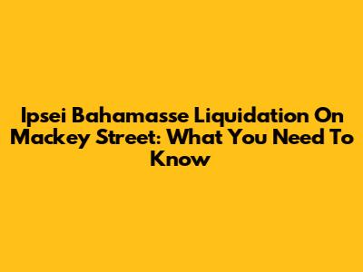 Ipsei Bahamasse Liquidation On Mackey Street: What You Need To Know