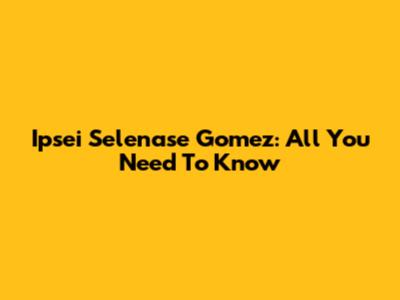Ipsei Selenase Gomez: All You Need To Know