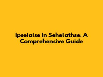 Ipseiaise In Sehelathse: A Comprehensive Guide