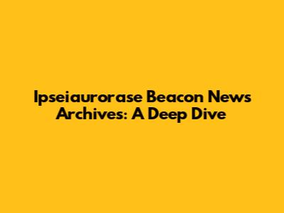 Ipseiaurorase Beacon News Archives: A Deep Dive