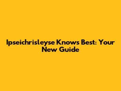 Ipseichrisleyse Knows Best: Your New Guide