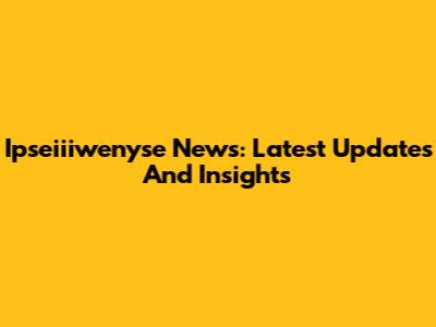 Ipseiiiwenyse News: Latest Updates And Insights