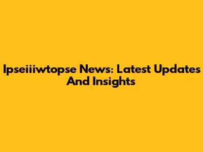 Ipseiiiwtopse News: Latest Updates And Insights