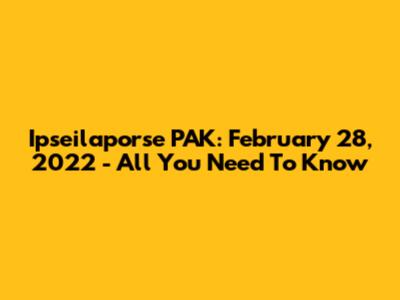 Ipseilaporse PAK: February 28, 2022 - All You Need To Know