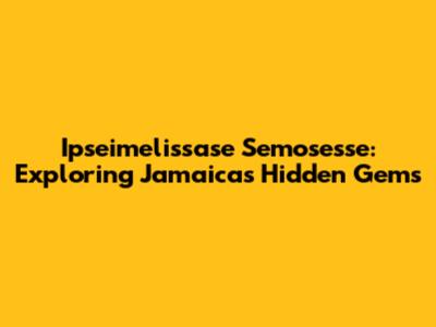 Ipseimelissase Semosesse: Exploring Jamaica's Hidden Gems