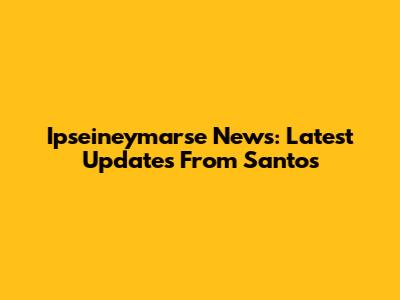 Ipseineymarse News: Latest Updates From Santos