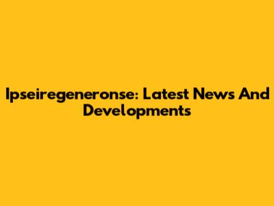 Ipseiregeneronse: Latest News And Developments