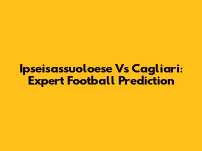 Ipseisassuoloese Vs Cagliari: Expert Football Prediction
