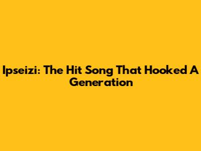 Ipseizi: The Hit Song That Hooked A Generation