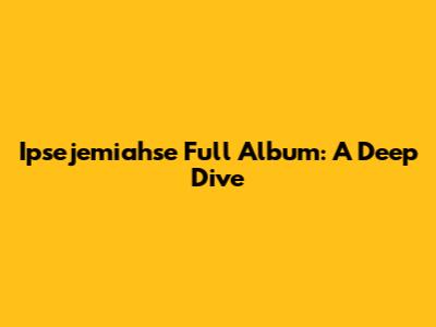 Ipsejemiahse Full Album: A Deep Dive