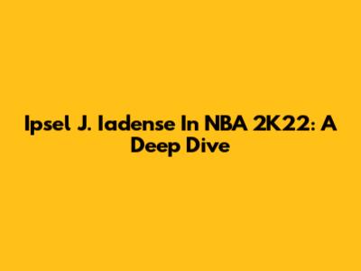 Ipsel J. Iadense In NBA 2K22: A Deep Dive